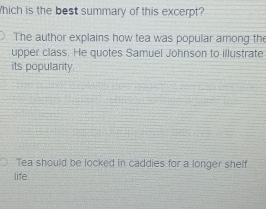 hich is the best summary of this excerpt?
The author explains how tea was popular among the
upper class. He quotes Samuel Johnson to illustrate
its popularity
Tea should be locked in caddies for a longer shelf
life.