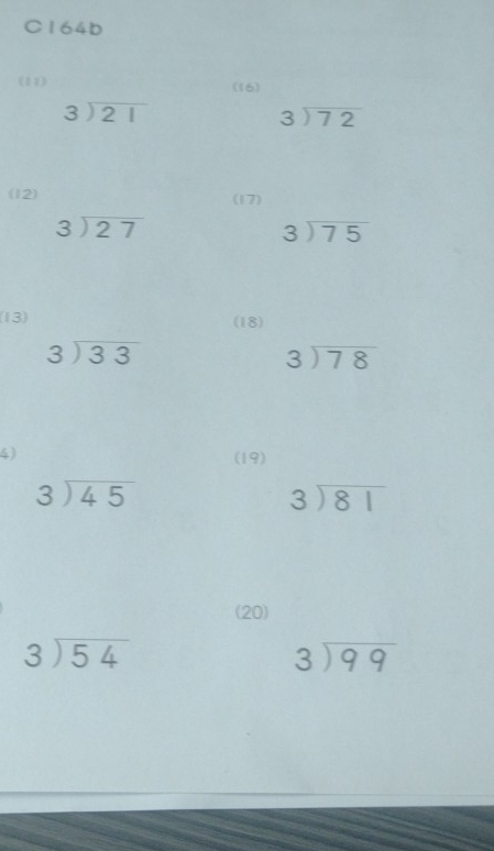 C164b
(11) (16)
beginarrayr 3encloselongdiv 21endarray
beginarrayr 3encloselongdiv 72endarray
(12) (17)
beginarrayr 3encloselongdiv 27endarray
beginarrayr 3encloselongdiv 75endarray
(13) (18)
beginarrayr 3encloselongdiv 33endarray
beginarrayr 3encloselongdiv 78endarray
4) (19)
beginarrayr 3encloselongdiv 45endarray
beginarrayr 3encloselongdiv 81endarray
(20)
beginarrayr 3encloselongdiv 54endarray
beginarrayr 3encloselongdiv 99endarray