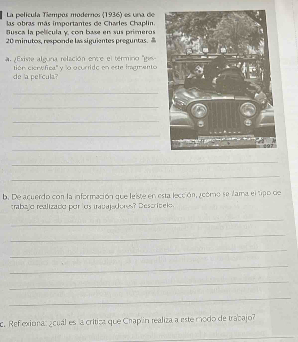 La película Tiempos modernos (1936) es una de 
las obras más importantes de Charles Chaplin. 
Busca la película y, con base en sus primeros 
20 minutos, responde las siguientes preguntas. 
a. ¿Existe alguna relación entre el término ''ges- 
tión científica' y lo ocurrido en este fragmento 
de la película? 
_ 
_ 
_ 
_ 
_ 
_ 
_ 
b. De acuerdo con la información que leíste en esta lección, ¿cómo se llama el tipo de 
trabajo realizado por los trabajadores? Descríbelo. 
_ 
_ 
_ 
_ 
_ 
_ 
c. Reflexiona: ¿cuál es la crítica que Chaplin realiza a este modo de trabajo? 
_