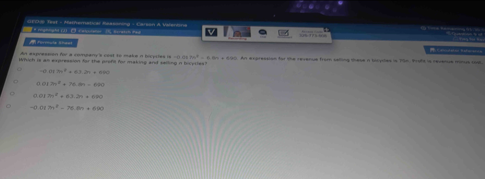 GED@ Test - Mathematical Reasoning - Carson A Valentine ( Time Remaining 63 Question 9 o
* Highlight (J) □ Calculator [ Scratch Pad 326-773-808 Access Caja
V
==Ting for t=
Formula Sheet Calculstor Referencs
An expression for a company's cost to make n bicycles is -0.0 7n^2-6.8n+690. An expression for the revenue from selling these n bicycles is 70n. Profit is revenue minus cost.
Which is an expression for the profit for making and selling n bicycles?
-0.017n^2+63.2n+690
0.017n^2+76.8n-690
0.017n^2+63.2n+690
-0.017n^2-76.8n+690