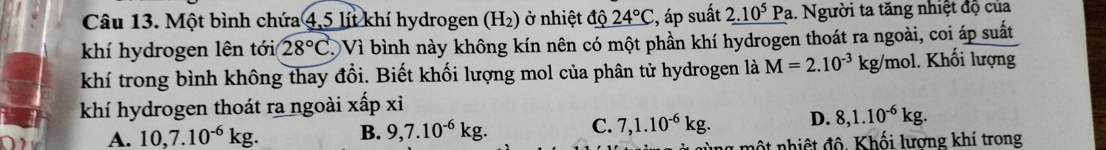 Một bình chứa 4,5 lít khí hydrogen ở (H_2) ) ở nhi ệt độ 24°C , áp suất _ 2.10^5 1 Pa. Người ta tăng nhiệt độ của
khí hydrogen lên tới 28°C T Vì bình này không kín nên có một phần khí hydrogen thoát ra ngoài, coi áp suất
khí trong bình không thay đổi. Biết khối lượng mol của phân tử hydrogen là M=2.10^(-3)kg/mol 1. Khối lượng
khí hydrogen thoát ra ngoài xấp xi
A. 10, 7.10^(-6)kg. D. 8, 1.10^(-6)kg.
B. 9, 7.10^(-6)kg. C. 7, 1.10^(-6)kg. 
l mộ t nhiệ t độ. Khối lương khí trong