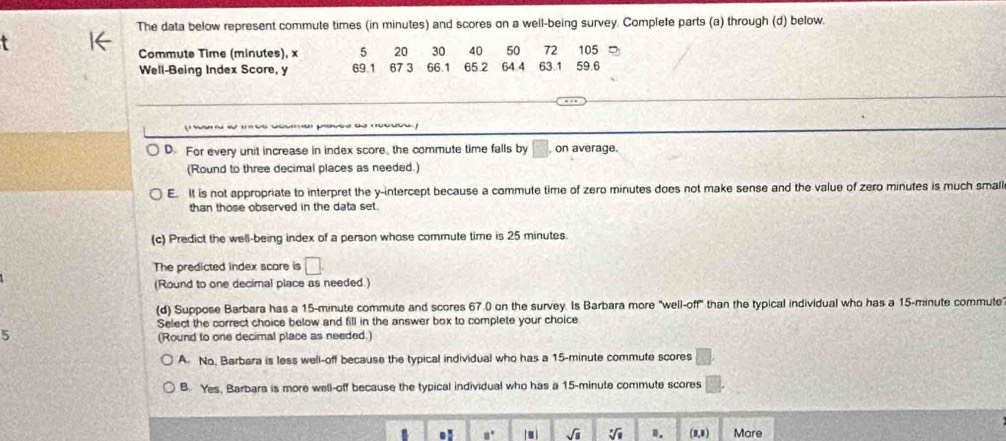 The data below represent commute times (in minutes) and scores on a well-being survey. Complete parts (a) through (d) below.
Commute Time (minutes), x 5 20 30 40 50 72 105
Well-Being Index Score, y 69.1 67 3 66.1 65.2 64.4 63.1 59.6
D. For every unit increase in index score, the commute time falls by , on average.
(Round to three decimal places as needed.)
E. It is not appropriate to interpret the y-intercept because a commute time of zero minutes does not make sense and the value of zero minutes is much small
than those observed in the data set.
(c) Predict the well-being index of a person whose commute time is 25 minutes.
The predicted index scare is □. 
(Round to one decimal place as needed.)
(d) Suppose Barbara has a 15-minute commute and scores 67.0 on the survey. Is Barbara more "well-off" than the typical individual who has a 15-minute commute
Select the correct choice below and fill in the answer box to complete your choice
5
(Round to one decimal place as needed.)
A No, Barbara is less well-off because the typical individual who has a 15-minute commute scores
B. Yes, Barbara is more well-off because the typical individual who has a 15-minute commute scores
. □° sqrt(s) sqrt[□](□ ) (1,1) More