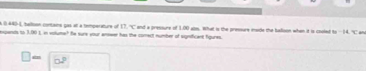 A ( 440-, balloon contains gas at a temperature of 17, ''C and a pressure of 1.00 alm. What is the pressure inside the balloon when it is cooled to - 14. ^circ C and 
expands to 3.00 1. in volume? Be sure your answer has the correct number of significant figures.
□ = □ □^(□)