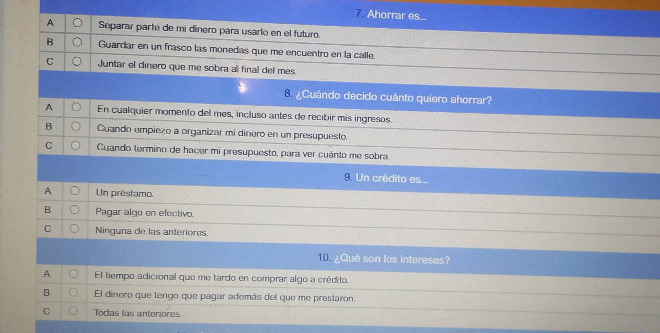 Ahorrar es...
A Separar parte de mi dinero para usarlo en el futuro.
B Guardar en un frasco las monedas que me encuentro en la calle.
C Juntar el dinero que me sobra al final del mes.
8. ¿ Cuándo decido cuánto quiero ahorrar?
A En cualquier momento del mes, incluso antes de recibir mis ingresos.
B Cuando empiezo a organizar mi dinero en un presupuesto.
C Cuando termino de hacer mi presupuesto, para ver cuánto me sobra.
9. Un crédito es...
A Un préstamo.
B Pagar algo en efectivo.
C Ninguna de las anteriores.
10. ¿Qué son los intereses?
A El tiempo adicional que me tardo en comprar algo a crédito.
B El dinero que tengo que pagar además del que me prestaron.
C Todas las anteriores.