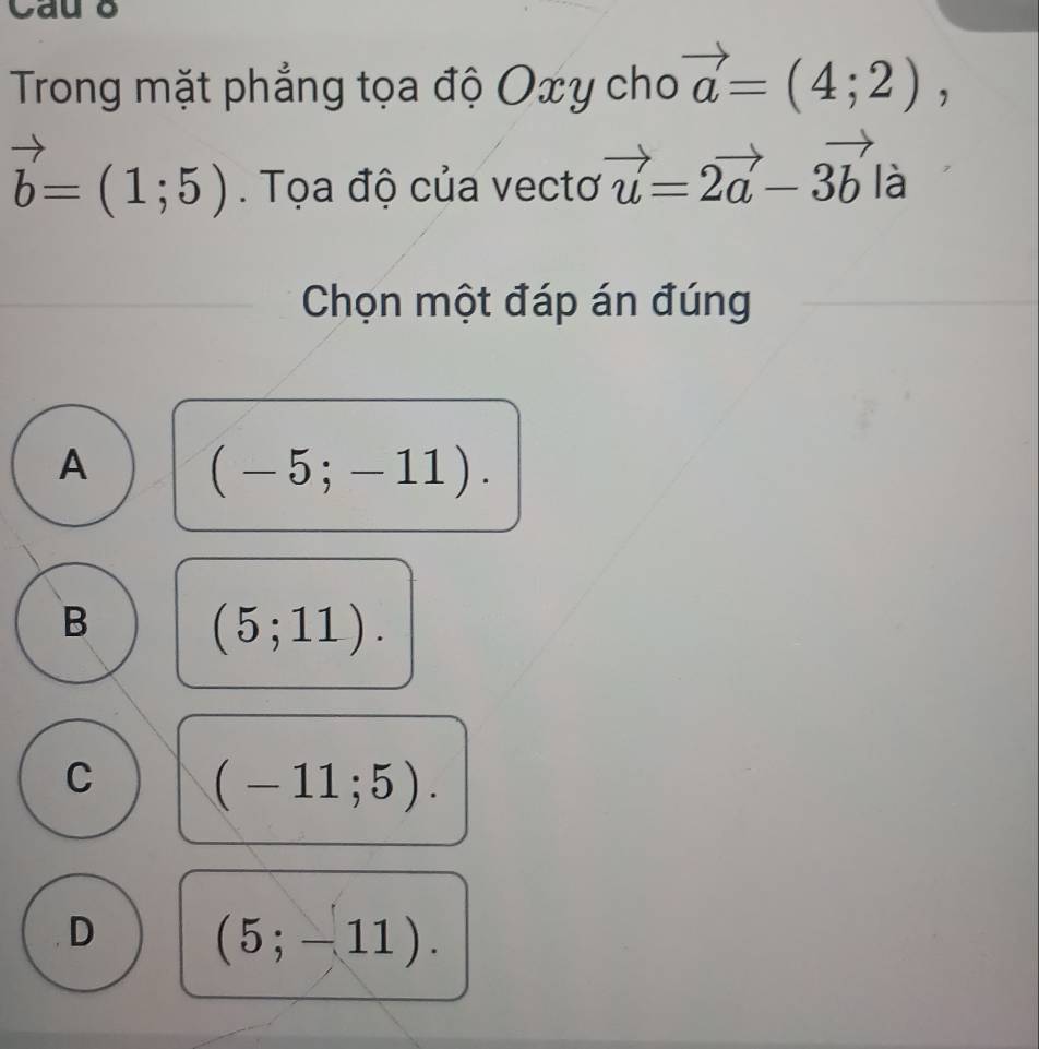 Cau o
Trong mặt phẳng tọa độ Oxy cho vector a=(4;2),
vector b=(1;5). Tọa độ của vectơ vector u=2vector a-3vector b là
Chọn một đáp án đúng
A (-5;-11).
B (5;11).
C (-11;5).
D (5;-11).