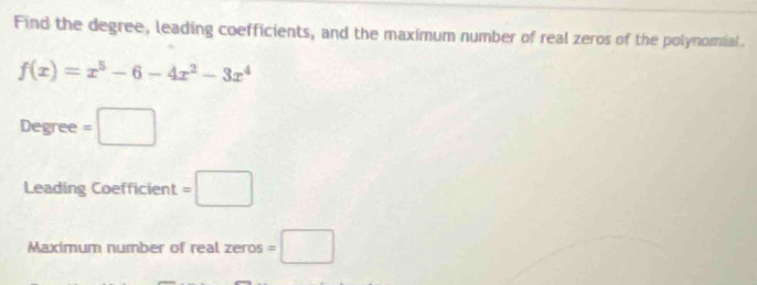 Find the degree, leading coefficients, and the maximum number of real zeros of the polynomial.
f(x)=x^5-6-4x^2-3x^4
Degree =□
Leading Coefficient =□
Maximum number of real zeros =□