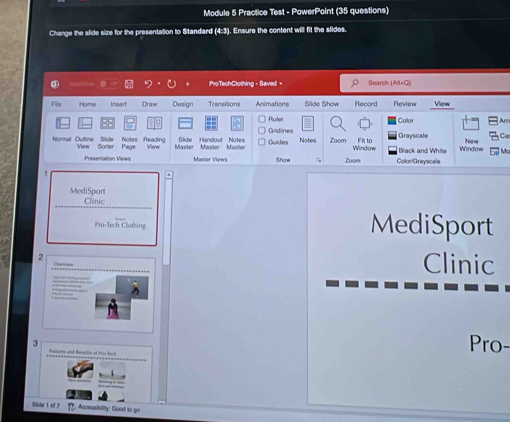 Module 5 Practice Test - PowerPoint (35 questions) 
Change the slide size for the presentation to Standard (4:3). Ensure the content will fit the slides. 
ProTechClothing - Saved - Search (Alt+Q) 
File Home Insert Draw Design Transitions Animations Slide Show Record Review View_ 
88 
Ruler Color Ar 
Gridlines 
Ca 
Normal Outline Slide Notes Reading Slide Handout Notes Guides Notes Zoom Fit to Grayscale New 
View Sorter Page View Master Master Master Window Black and White Window Ma 
Presentation Views Master Views Show Zoom Color/Grayscale 
MediSport 
Clinic 
Pro-Tech Clothing MediSport 
2 Clinic 
Ohversione 

. 

3 
Fusturm and Benelin of Pro- Tech 
Pro- 
Slide 1 of 7 Accessibility: Good to go