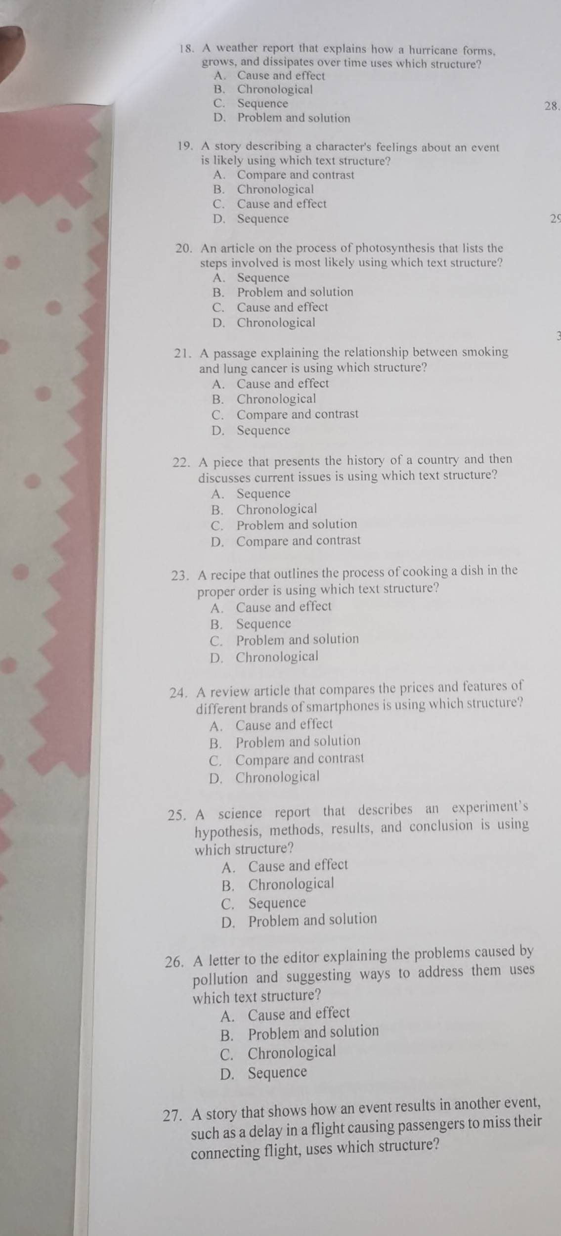 A weather report that explains how a hurricane forms.
grows, and dissipates over time uses which structure?
A. Cause and effect
B. Chronological
C. Sequence 28.
D. Problem and solution
19. A story describing a character's feelings about an event
is likely using which text structure?
A. Compare and contrast
B. Chronological
C. Cause and effect
D. Sequence 29
20. An article on the process of photosynthesis that lists the
steps involved is most likely using which text structure?
A. Sequence
B. Problem and solution
C. Cause and effect
D. Chronological
21. A passage explaining the relationship between smoking
and lung cancer is using which structure?
A. Cause and effect
B. Chronological
C. Compare and contrast
D. Sequence
22. A piece that presents the history of a country and then
discusses current issues is using which text structure?
A. Sequence
B. Chronological
C. Problem and solution
D. Compare and contrast
23. A recipe that outlines the process of cooking a dish in the
proper order is using which text structure?
A. Cause and effect
B. Sequence
C. Problem and solution
D. Chronological
24. A review article that compares the prices and features of
different brands of smartphones is using which structure?
A. Cause and effect
B. Problem and solution
C. Compare and contrast
D. Chronological
25. A science report that describes an experiment's
hypothesis, methods, results, and conclusion is using
which structure?
A. Cause and effect
B. Chronological
C. Sequence
D. Problem and solution
26. A letter to the editor explaining the problems caused by
pollution and suggesting ways to address them uses
which text structure?
A. Cause and effect
B. Problem and solution
C. Chronological
D. Sequence
27. A story that shows how an event results in another event,
such as a delay in a flight causing passengers to miss their
connecting flight, uses which structure?