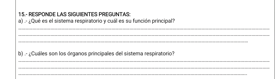 15.- RESPONDE LAS SIGUIENTES PREGUNTAS: 
a) .- ¿Qué es el sistema respiratorio y cuál es su función principal? 
_ 
_ 
_ 
b) .- ¿Cuáles son los órganos principales del sistema respiratorio? 
_ 
_ 
_