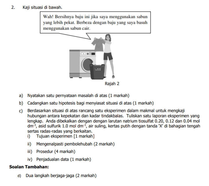 Kaji situasi di bawah. 
Wah! Bersihnya baju ini jika saya menggunakan sabun 
yang lebih pekat. Berbeza dengan baju yang saya basuh 
menggunakan sabun cair. 
OG●H 
Rajah 2 
a) Nyatakan satu pernyataan masalah di atas (1 markah) 
b) Cadangkan satu hipotesis bagi menyiasat situasi di atas (1 markah) 
c) Berdasarkan situasi di atas rancang satu eksperimen dalam makmal untuk mengkaji 
hubungan antara kepekatan dan kadar tindakbalas. Tuliskan satu laporan eksperimen yang 
lengkap. Anda dibekalkan dengan dengan larutan natrium tiosulfat 0.20, 0.12 dan 0.04 mol
dm^(-3) , asid sulfurik 1.0moldm^(-3) , air suling, kertas putih dengan tanda `X’ di bahagian tengah 
sertas radas-radas yang berkaitan. 
i) Tujuan eksperimen [1 markah] 
ii) Mengenalpasti pembolehubah (2 markah) 
iii) Prosedur (4 markah) 
iv) Penjadualan data (1 markah) 
Soalan Tambahan: 
d) Dua langkah berjaga-jaga (2 markah)