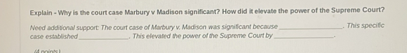 Explain - Why is the court case Marbury v Madison significant? How did it elevate the power of the Supreme Court? 
Need additional support: The court case of Marbury v. Madison was significant because _. This specific 
_ 
case established . This elevated the power of the Supreme Court by _.