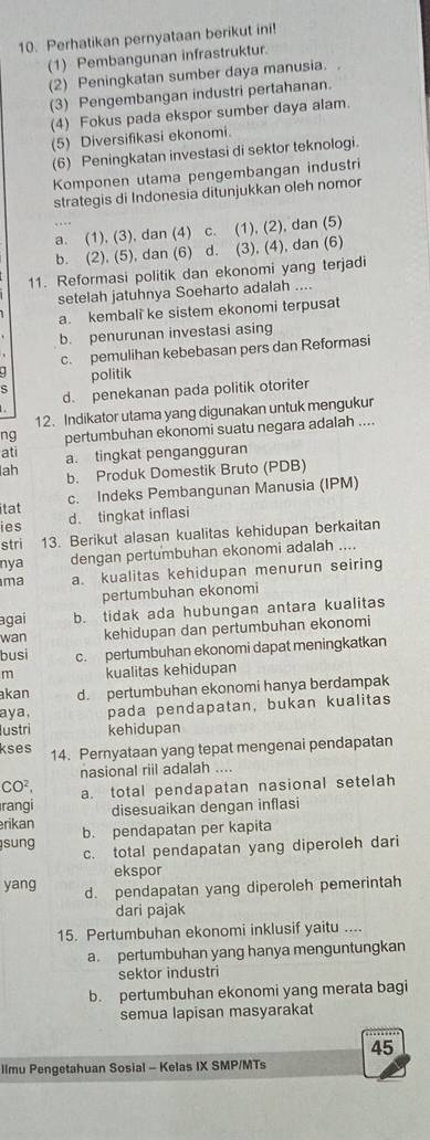 Perhatikan pernyataan berikut ini!
(1) Pembangunan infrastruktur.
(2) Peningkatan sumber daya manusia.
(3) Pengembangan industri pertahanan.
(4) Fokus pada ekspor sumber daya alam.
(5) Diversifikasi ekonomi.
(6) Peningkatan investasi di sektor teknologi.
Komponen utama pengembangan industri
strategis di Indonesia ditunjukkan oleh nomor
a. (1), (3), dan (4) c.
b. (2), (5), dan (6) d. (3), (4), dan (6) (1), (2), dan (5)
11. Reformasi politik dan ekonomi yang terjadi
setelah jatuhnya Soeharto adalah ....
a. kembali ke sistem ekonomi terpusat
b. penurunan investasi asing
c. pemulihan kebebasan pers dan Reformasi
politik
d. penekanan pada politik otoriter
12. Indikator utama yang digunakan untuk mengukur
ati pertumbuhan ekonomi suatu negara adalah ....
ng
lah a. tingkat pengangguran
b. Produk Domestik Bruto (PDB)
itat c. Indeks Pembangunan Manusia (IPM)
d. tingkat inflasi
ies
stri 13. Berikut alasan kualitas kehidupan berkaitan
nya dengan pertumbuhan ekonomi adalah ....
ma a. kualitas kehidupan menurun seiring
pertumbuhan ekonomi
agai b. tidak ada hubungan antara kualitas
wan kehidupan dan pertumbuhan ekonomi
busi c. pertumbuhan ekonomi dapat meningkatkan
m kualitas kehidupan
kan d. pertumbuhan ekonomi hanya berdampak
aya, pada pendapatan, bukan kualitas
Iustri kehidupan
kses 14. Pernyataan yang tepat mengenai pendapatan
nasional riii adalah ....
CO^2,
rangi a. total pendapatan nasional setelah
rikan disesuaikan dengan inflasi
sung b. pendapatan per kapita
c. total pendapatan yang diperoleh dari
ekspor
yang d. pendapatan yang diperoleh pemerintah
dari pajak
15. Pertumbuhan ekonomi inklusif yaitu ....
a. pertumbuhan yang hanya menguntungkan
sektor industri
b. pertumbuhan ekonomi yang merata bagi
semua lapisan masyarakat
45
llmu Pengetahuan Sosial - Kelas IX SMP/MTs