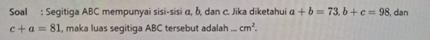 Soal : Segitiga ABC mempunyai sisi-sisi α, b, dan c. Jika diketahui a+b=73, b+c=98 , dan
c+a=81 , maka luas segitiga ABC tersebut adalah ... cm^2.