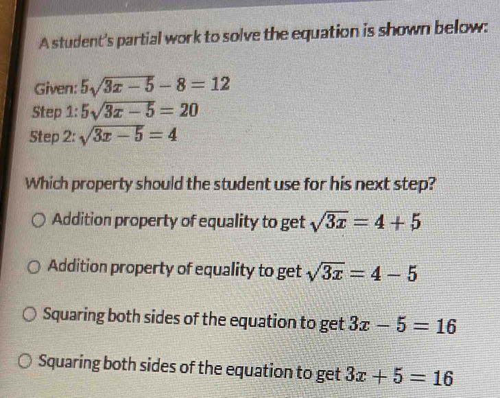 A student's partial work to solve the equation is shown below:
Given: 5sqrt(3x-5)-8=12
Step 1: 5sqrt(3x-5)=20
Step 2: sqrt(3x-5)=4
Which property should the student use for his next step?
Addition property of equality to get sqrt(3x)=4+5
Addition property of equality to get sqrt(3x)=4-5
Squaring both sides of the equation to get 3x-5=16
Squaring both sides of the equation to get 3x+5=16