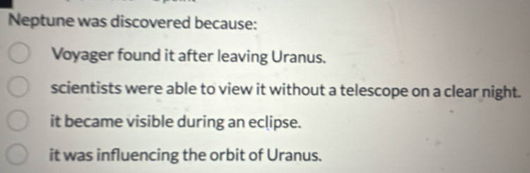 Neptune was discovered because:
Voyager found it after leaving Uranus.
scientists were able to view it without a telescope on a clear night.
it became visible during an eclipse.
it was influencing the orbit of Uranus.