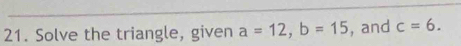 Solve the triangle, given a=12, b=15 , and c=6.