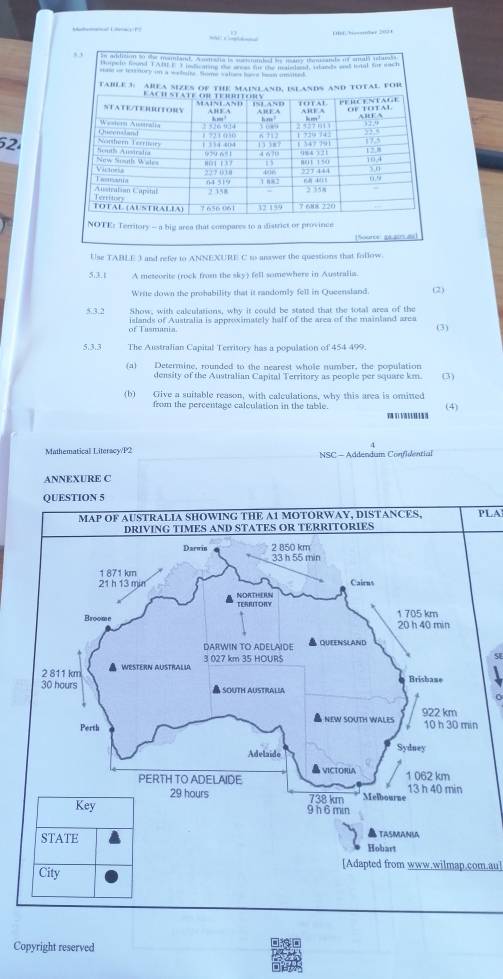 Use TABLE 3 and refer to ANNEXURE C to anawer the questions that follow. 
5.3,t A meteorite (rock from the sky) fell somewhere in Australia. 
Write down the prohability that it randomly fell in Queensland. (2) 
5.3.2 Show, with calculations, why it could be stated that the total area of the (3) 
of Tusmania islands of Australia is approximately half of the area of the mainland area 
5.3.3 The Australian Capital Territory has a population of 454 499. 
(a) Determine, rounded to the nearest whole number, the population 
density of the Australian Capital Territory as people per square km. (3) 
(b) Give a suitable reason, with calculations, why this area is omitted 
from the percentage calculation in the table. 
(4) 
Mathematical Literscy/P2 NSC - Addendum Confidential 
ANNEXURE C 
QUESTION 5 
PLA 
SE 
[Adapted from www.wilmap.com.au] 
Copyright reserved