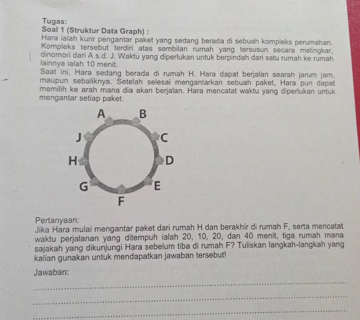 Tugas: 
Soal 1 (Struktur Data Graph) : 
Hara ialah kurir pengantar paket yang sedang berada di sebuah kompleks perumahan. 
Kompleks tersebut terdiri atas sembilan rumah yang tersusun secara melingkar, 
dinomori dari A s.d. J. Waktù yang diperlukan untuk berpindah dari satu rumah ke rumah 
lainnya ialah 10 menit. 
Saat ini, Hara sedang berada di rumah H. Hara dapat berjalan searah jarum jam, 
maupun sebaliknya. Setelah selesai mengantarkan sebuah paket, Hara pun dapat 
memilih ke arah mana dia akan berjalan. Hara mencatat waktu yang diperlukan untuk 
mengantar setiap paket. 
Pertanyaan: 
Jika Hara mulai mengantar paket dari rumah H dan berakhir di rumah F, serta mencatat 
waktu perjalanan yang ditempuh ialah 20, 10, 20, dan 40 menit, tiga rumah mana 
sajakah yang dikunjungi Hara sebelum tiba di rumah F? Tuliskan langkah-langkah yang 
kalian gunakan untuk mendapatkan jawaban tersebut! 
Jawaban: 
_ 
_ 
_