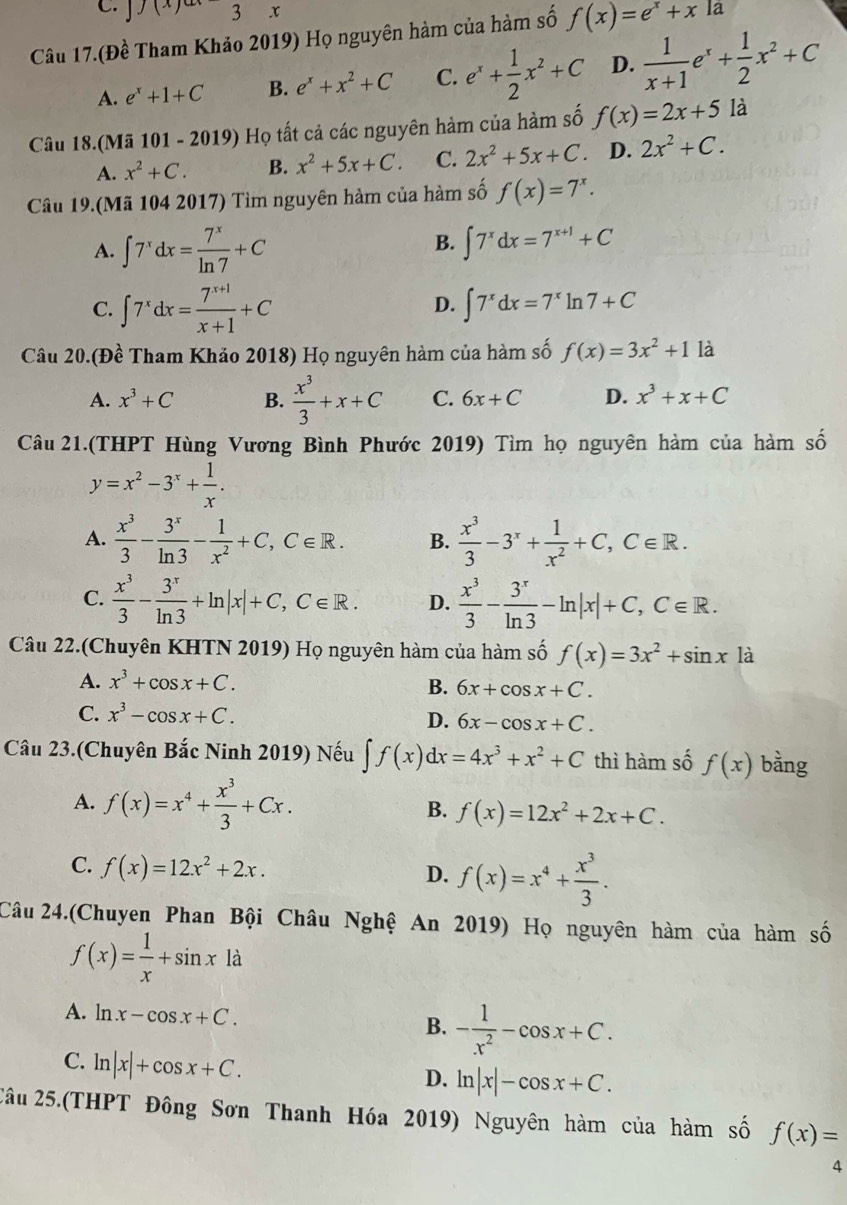 J(x) 3 x
Câu 17.(Đề Tham Khảo 2019) Họ nguyên hàm của hàm số f(x)=e^x+x la
A. e^x+1+C B. e^x+x^2+C C. e^x+ 1/2 x^2+C D.  1/x+1 e^x+ 1/2 x^2+C
Câu 18.(Mã 101 - 2019) Họ tất cả các nguyên hàm của hàm số f(x)=2x+5 là
A. x^2+C. B. x^2+5x+C. C. 2x^2+5x+C. D. 2x^2+C.
Câu 19.(Mã 104 2017) Tìm nguyên hàm của hàm số f(x)=7^x.
B.
A. ∈t 7^xdx= 7^x/ln 7 +C ∈t 7^xdx=7^(x+1)+C
D.
C. ∈t 7^xdx= (7^(x+1))/x+1 +C ∈t 7^xdx=7^xln 7+C
Câu 20.(Đề Tham Khảo 2018) Họ nguyên hàm của hàm số f(x)=3x^2+1 là
A. x^3+C B.  x^3/3 +x+C C. 6x+C D. x^3+x+C
Câu 21.(THPT Hùng Vương Bình Phước 2019) Tìm họ nguyên hàm của hàm số
y=x^2-3^x+ 1/x .
A.  x^3/3 - 3^x/ln 3 - 1/x^2 +C,C∈ R. B.  x^3/3 -3^x+ 1/x^2 +C,C∈ R.
C.  x^3/3 - 3^x/ln 3 +ln |x|+C,C∈ R. D.  x^3/3 - 3^x/ln 3 -ln |x|+C,C∈ R.
Câu 22.(Chuyên KHTN 2019) Họ nguyên hàm của hàm số f(x)=3x^2+sin x là
A. x^3+cos x+C. B. 6x+cos x+C.
C. x^3-cos x+C.
D. 6x-cos x+C.
Câu 23.(Chuyên Bắc Ninh 2019) Nếu ∈t f(x)dx=4x^3+x^2+C thì hàm số f(x) bằng
A. f(x)=x^4+ x^3/3 +Cx. B. f(x)=12x^2+2x+C.
C. f(x)=12x^2+2x.
D. f(x)=x^4+ x^3/3 .
Câu 24.(Chuyen Phan Bội Châu Nghệ An 2019) Họ nguyên hàm của hàm số
f(x)= 1/x +sin x là
A. ln x-cos x+C. B. - 1/x^2 -cos x+C.
C. ln |x|+cos x+C.
D. ln |x|-cos x+C.
2âu 25.(THPT Đông Sơn Thanh Hóa 2019) Nguyên hàm của hàm số f(x)=
4