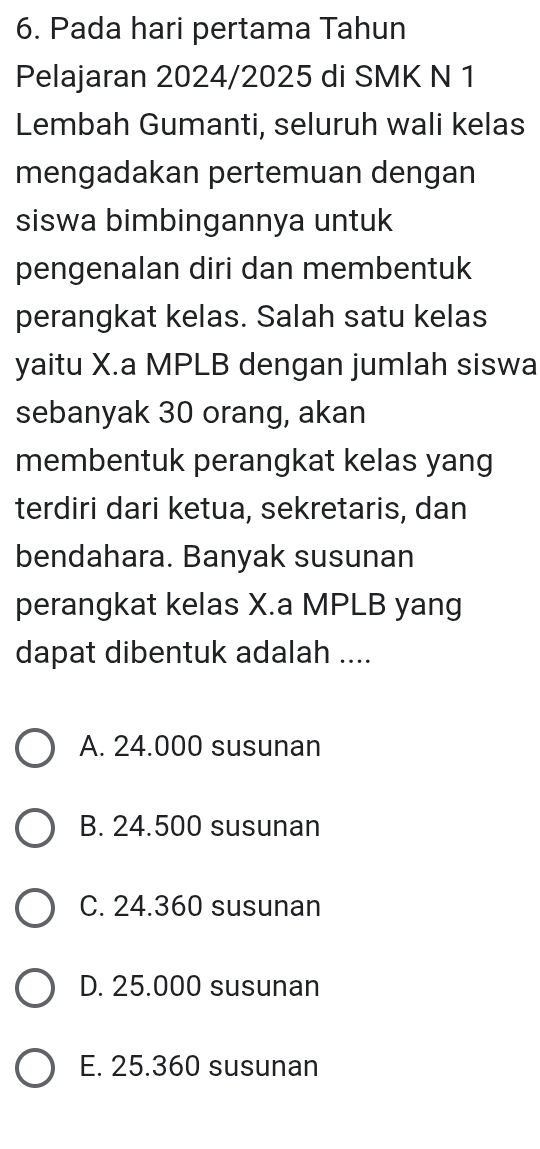 Pada hari pertama Tahun
Pelajaran 2024/2025 di SMK N 1
Lembah Gumanti, seluruh wali kelas
mengadakan pertemuan dengan
siswa bimbingannya untuk
pengenalan diri dan membentuk
perangkat kelas. Salah satu kelas
yaitu X.a MPLB dengan jumlah siswa
sebanyak 30 orang, akan
membentuk perangkat kelas yang
terdiri dari ketua, sekretaris, dan
bendahara. Banyak susunan
perangkat kelas X.a MPLB yang
dapat dibentuk adalah ....
A. 24.000 susunan
B. 24.500 susunan
C. 24.360 susunan
D. 25.000 susunan
E. 25.360 susunan