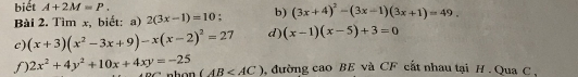 biết A+2M=P. 
Bài 2. Tìm x, biết: a) 2(3x-1)=10 b) (3x+4)^2-(3x-1)(3x+1)=49. 
c) (x+3)(x^2-3x+9)-x(x-2)^2=27 d) (x-1)(x-5)+3=0
f) 2x^2+4y^2+10x+4xy=-25 (AB , đường cao BE và CF cất nhau tại H. Qua C ,