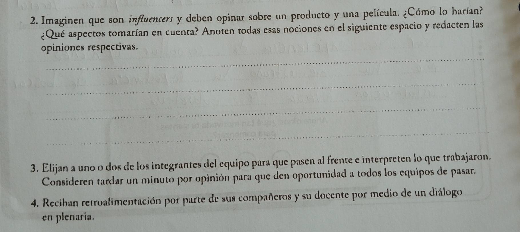 Imaginen que son influencers y deben opinar sobre un producto y una película. ¿Cómo lo harían? 
¿Qué aspectos tomarían en cuenta? Anoten todas esas nociones en el siguiente espacio y redacten las 
_ 
opiniones respectivas. 
_ 
_ 
_ 
3. Elijan a uno o dos de los integrantes del equipo para que pasen al frente e interpreten lo que trabajaron. 
Consideren tardar un minuto por opinión para que den oportunidad a todos los equipos de pasar. 
4. Reciban retroalimentación por parte de sus compañeros y su docente por medio de un diálogo 
en plenaria.