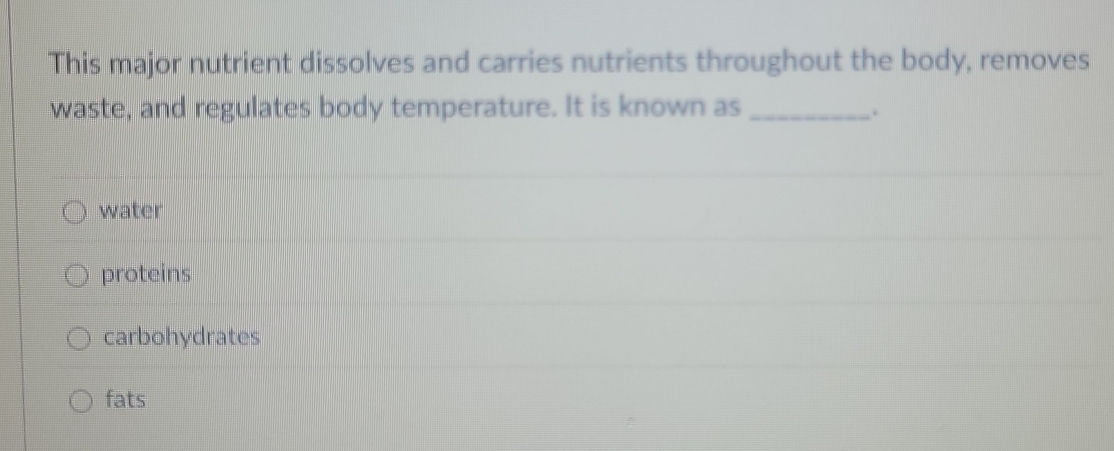 This major nutrient dissolves and carries nutrients throughout the body, removes
waste, and regulates body temperature. It is known as _.
water
proteins
carbohydrates
fats