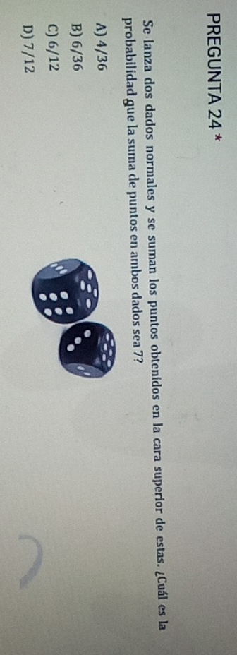 PREGUNTA 24 *
Se lanza dos dados normales y se suman los puntos obtenidos en la cara superior de estas. ¿Cuál es la
probabilidad gue la suma de puntos en ambos dados sea 7?
A) 4/36
B) 6/36
C) 6/12
D) 7/12