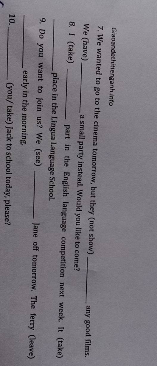 Giaoandethitienganh.info 
7. We wanted to go to the cinema tomorrow, but they (not show)_ 
any good films. 
We (have) a small party instead. Would you like to come? 
8. I (take) _part in the English language competition next week. It (take) 
_place in the Lingua Language School. 
9. Do you want to join us? We (see) _Jane off tomorrow. The ferry (leave) 
_early in the morning. 
10._ (you/ take) Jack to school today, please?