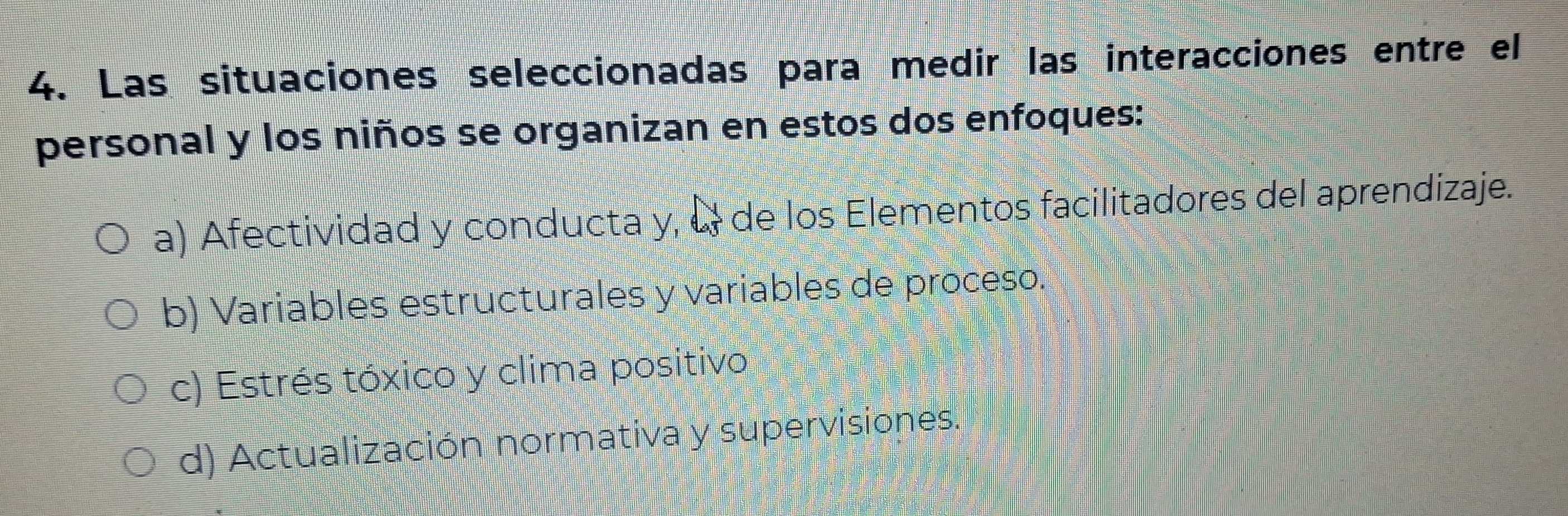 Las situaciones seleccionadas para medir las interacciones entre el
personal y los niños se organizan en estos dos enfoques:
a) Afectividad y conducta y, & de los Elementos facilitadores del aprendizaje.
b) Variables estructurales y variables de proceso.
c) Estrés tóxico y clima positivo
d) Actualización normativa y supervisiones.