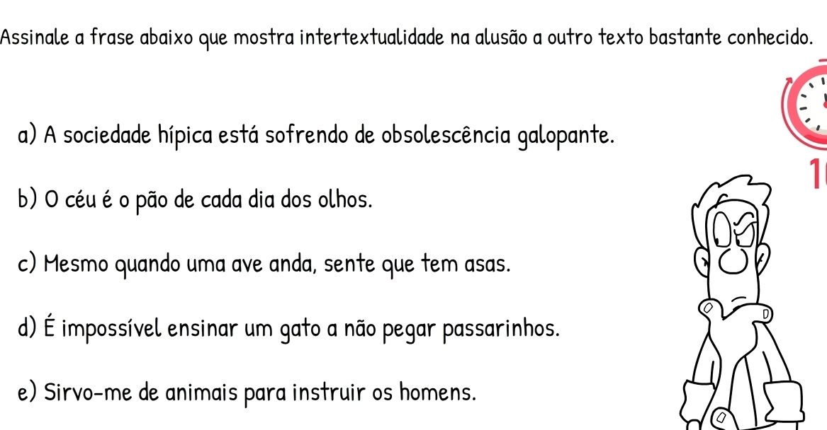 Assinale a frase abaixo que mostra intertextualidade na alusão a outro texto bastante conhecido.
a) A sociedade hípica está sofrendo de obsolescência galopante.
1
b) O céu é o pão de cada dia dos olhos.
c) Mesmo quando uma ave anda, sente que tem asas.
d) É impossível ensinar um gato a não pegar passarinhos.
e) Sirvo-me de animais para instruir os homens.