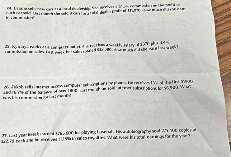 Briana sells new cars at a local dealership. She receives a 21.5% commission on the profit of 
each car sold. Last month she sold 9 cars for a total dealer profit of $11,070. How much did she earn 
in commission? 
25. Kymaya works at a computer outlet. She receives a weekly salary of $370 plus 4.4%
commission on sales. Last week her sales totaled $32,380. How much did she earn last week? 
26. Jakob sells internet access computer subscriptions by phone. He receives 13% of the first $1800
and 16.7% of the balance of over 1800. Last month he sold internet subscriptions for $6,900. What 
was his commission for last month? 
27. Last year Berek earned $765,600 for playing baseball. His autobiography sold 275,400 copies at
$22.70 each and he receives 11.15% in sales royalties. What were his total earnings for the year?