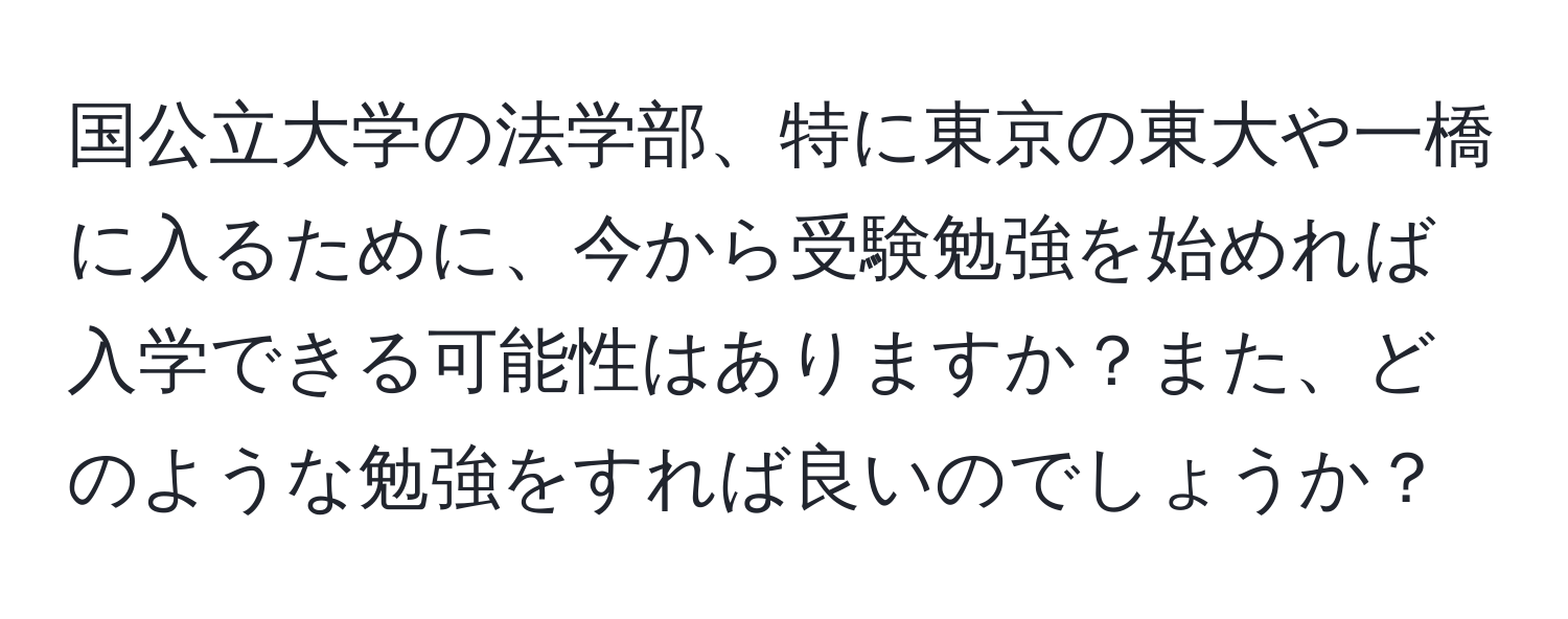 国公立大学の法学部、特に東京の東大や一橋に入るために、今から受験勉強を始めれば入学できる可能性はありますか？また、どのような勉強をすれば良いのでしょうか？