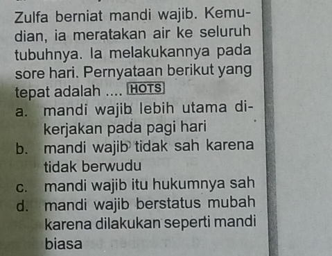 Zulfa berniat mandi wajib. Kemu-
dian, ia meratakan air ke seluruh
tubuhnya. la melakukannya pada
sore hari. Pernyataan berikut yang
tepat adalah .... HOTS
a. mandi wajib lebih utama di-
kerjakan pada pagi hari
b. mandi wajib tidak sah karena
tidak berwudu
c. mandi wajib itu hukumnya sah
d. mandi wajib berstatus mubah
karena dilakukan seperti mandi
biasa