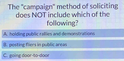 The ''campaign'' method of soliciting
does NOT include which of the
following?
A. holding public rallies and demonstrations
B. posting fliers in public areas
C. going door-to-door