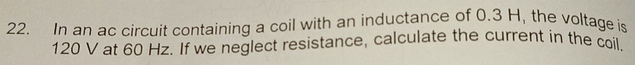 In an ac circuit containing a coil with an inductance of 0.3 H, the voltage is
120 V at 60 Hz. If we neglect resistance, calculate the current in the coil.