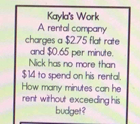 Kayla's Work 
A rental company 
charges a $2.75 flat rate 
and $0.65 per minute. 
Nick has no more than
$14 to spend on his rental. 
How many minutes can he 
rent without exceeding his 
budget?