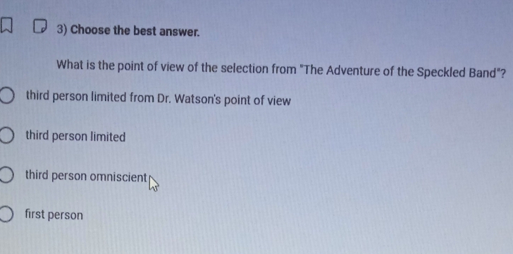 Choose the best answer.
What is the point of view of the selection from "The Adventure of the Speckled Band"?
third person limited from Dr. Watson's point of view
third person limited
third person omniscient
first person