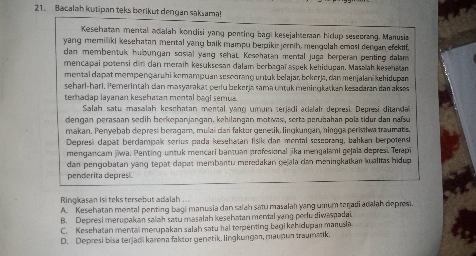 Bacalah kutipan teks berikut dengan saksama!
Kesehatan mental adalah kondisi yang penting bagi kesejahteraan hidup seseorang. Manusia
yang memiliki kesehatan mental yang baik mampu berpikir jernih, mengolah emosi dengan efektif,
dan membentuk hubungan sosial yang sehat. Kesehatan mental juga berperan penting dalam
mencapai potensi diri dan meraih kesuksesan dalam berbagai aspek kehidupan. Masalah kesehatan
mental dapat mempengaruhi kemampuan seseorang untuk belajar, bekerja, dan menjalani kehidupan
sehari-hari. Pemerintah dan masyarakat perlu bekerja sama untuk meningkatkan kesadaran dan akses
terhadap layanan kesehatan mental bagi semua.
Salah satu masalah kesehatan mental yang umum terjadi adalah depresi. Depresi ditandai
dengan perasaan sedih berkepanjangan, kehilangan motivasi, serta perubahan pola tidur dan nafsu
makan. Penyebab depresi beragam, mulai dari faktor genetik, lingkungan, hingga peristiwa traumatis.
Depresi dapat berdampak serius pada kesehatan fisik dan mental seseorang, bahkan berpotensi
mengancam jiwa. Penting untuk mencari bantuan profesional jika mengalami gejala depresi. Terapi
dan pengobatan yang tepat dapat membantu meredakan gejala dan meningkatkan kualitas hidup
penderita depresi.
Ringkasan isi teks tersebut adalah ..
A. Kesehatan mental penting bagi manusia dan salah satu masalah yang umum terjadi adalah depresi.
B. Depresi merupakan salah satu masalah kesehatan mental yang perlu diwaspadai.
C. Kesehatan mental merupakan salah satu hal terpenting bagi kehidupan manusia.
D. Depresi bisa terjadi karena faktor genetik, lingkungan, maupun traumatik.