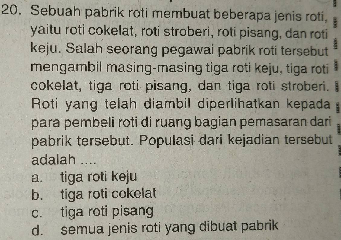 Sebuah pabrik roti membuat beberapa jenis roti,
yaitu roti cokelat, roti stroberi, roti pisang, dan roti
keju. Salah seorang pegawai pabrik roti tersebut
mengambil masing-masing tiga roti keju, tiga roti
cokelat, tiga roti pisang, dan tiga roti stroberi.
Roti yang telah diambil diperlihatkan kepada :
para pembeli roti di ruang bagian pemasaran dari
pabrik tersebut. Populasi dari kejadian tersebut
adalah ....
a. tiga roti keju
b. tiga roti cokelat
c. tiga roti pisang
d. semua jenis roti yang dibuat pabrik