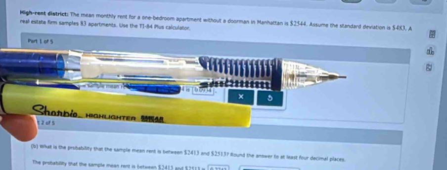 High-rent district. The mean monthly rent for a one-bedroom apartment without a doorman in Manhattan is $2544. Assume the standard deviation is $483, A 
real estate firm samples 83 apartments.. Use the T1-84 Plus calculator. 
Part 1 of 5
4 is 0.0934
× 
Sharbio, highughter Mha 
t 2 of 5 
(b) What is the probability that the sample mean rent is between $2413 and $2513? Round the answer to at least four decimal places. 
The probability that the sample mean rent is between $2413 and $2513 i