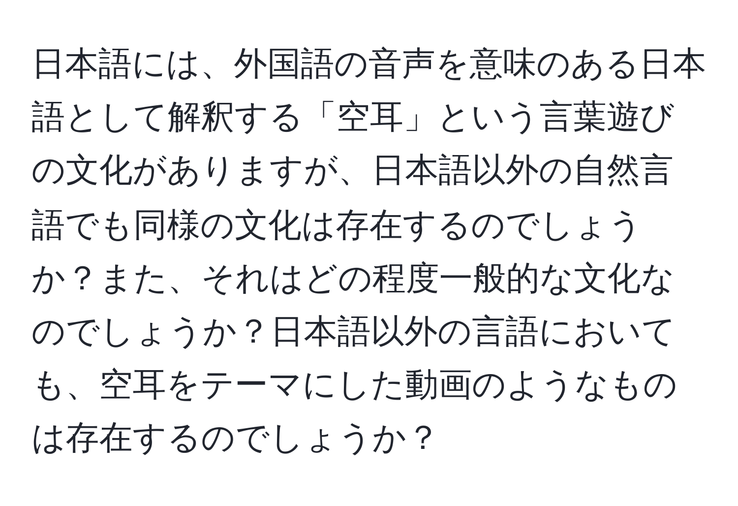 日本語には、外国語の音声を意味のある日本語として解釈する「空耳」という言葉遊びの文化がありますが、日本語以外の自然言語でも同様の文化は存在するのでしょうか？また、それはどの程度一般的な文化なのでしょうか？日本語以外の言語においても、空耳をテーマにした動画のようなものは存在するのでしょうか？