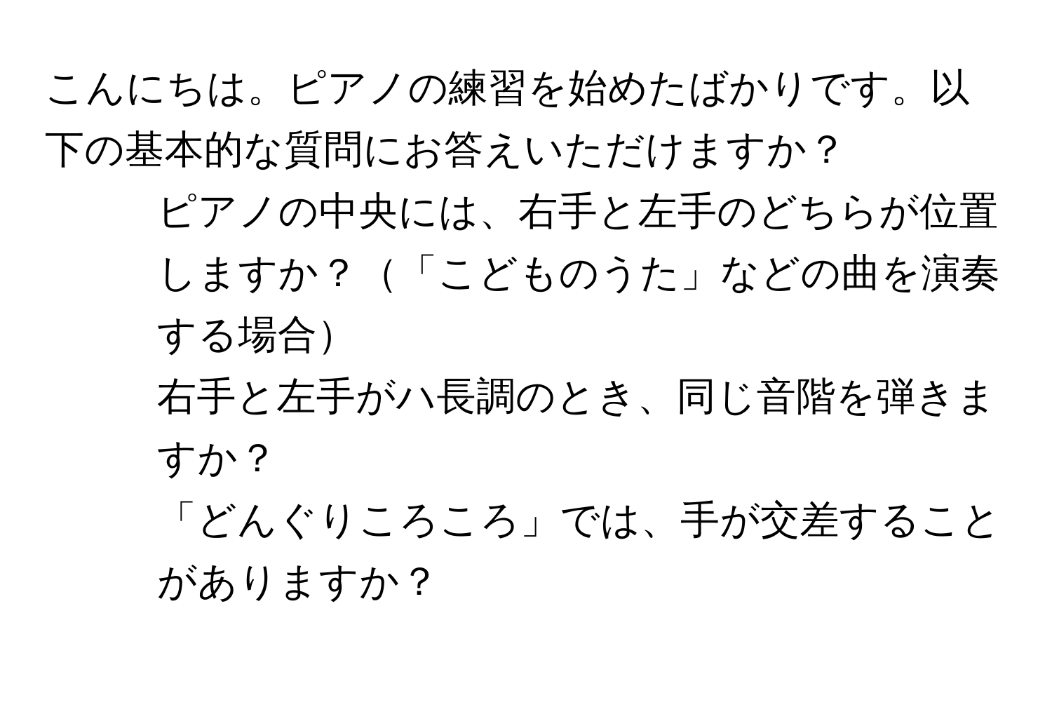 こんにちは。ピアノの練習を始めたばかりです。以下の基本的な質問にお答えいただけますか？  
1. ピアノの中央には、右手と左手のどちらが位置しますか？「こどものうた」などの曲を演奏する場合  
2. 右手と左手がハ長調のとき、同じ音階を弾きますか？  
3. 「どんぐりころころ」では、手が交差することがありますか？