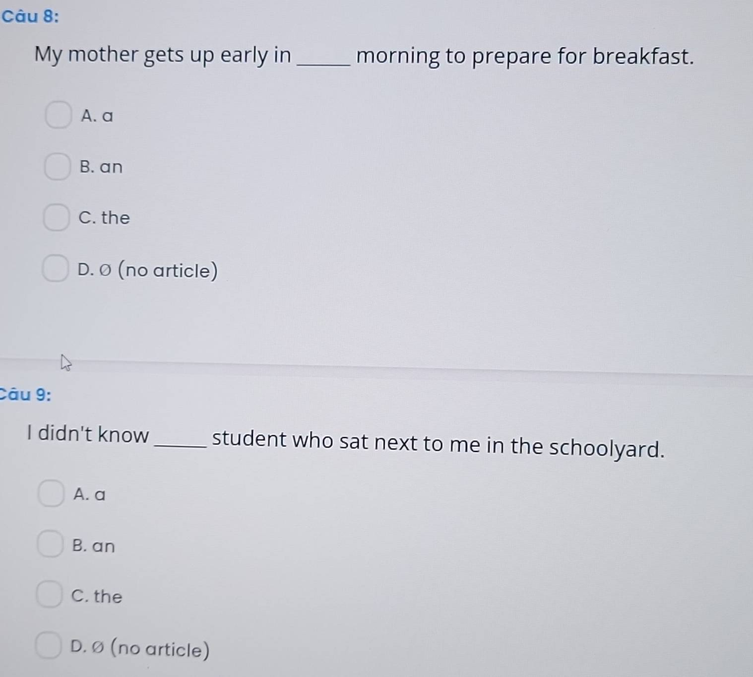 My mother gets up early in _morning to prepare for breakfast.
A. a
B. an
C. the
D. Ø (no article)
Câu 9:
I didn't know_ student who sat next to me in the schoolyard.
A. a
B. an
C. the
D. Ø (no article)