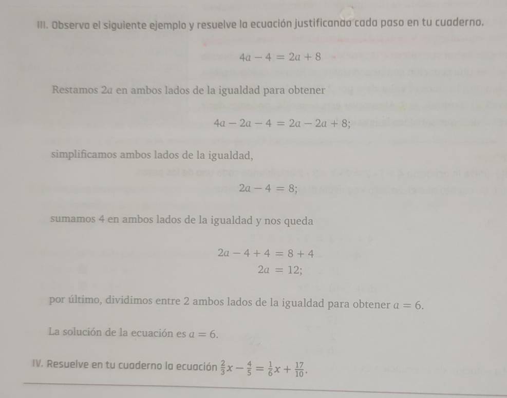 Observa el siguiente ejemplo y resuelve la ecuación justificanao cada paso en tu cuaderno.
4a-4=2a+8
Restamos 2ª en ambos lados de la igualdad para obtener
4a-2a-4=2a-2a+8
simplificamos ambos lados de la igualdad,
2a-4=8
sumamos 4 en ambos lados de la igualdad y nos queda
2a-4+4=8+4
2a=12;
por último, dividimos entre 2 ambos lados de la igualdad para obtener a=6. 
La solución de la ecuación es a=6. 
IV. Resuelve en tu cuaderno la ecuación  2/3 x- 4/5 = 1/6 x+ 17/10 .