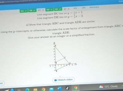 uk/student/peckage/43a 
414 
4A √ 48 4C* f(t) 4E √ AFX Summary 
Line segment BC lies on y= 4/3 x+1
Line segment DE lies on y= 2/5 x-2
a) Show that triangle ABC and triangle ADE are simiiar. 
Using the y-intercepts, or otherwise, calculate the scale factor of enlargement from triangle ABC s 
triangle ADE. 
Give your answer as an integer or a simplified fraction. 
Watch video 
us 
12° Cloudy