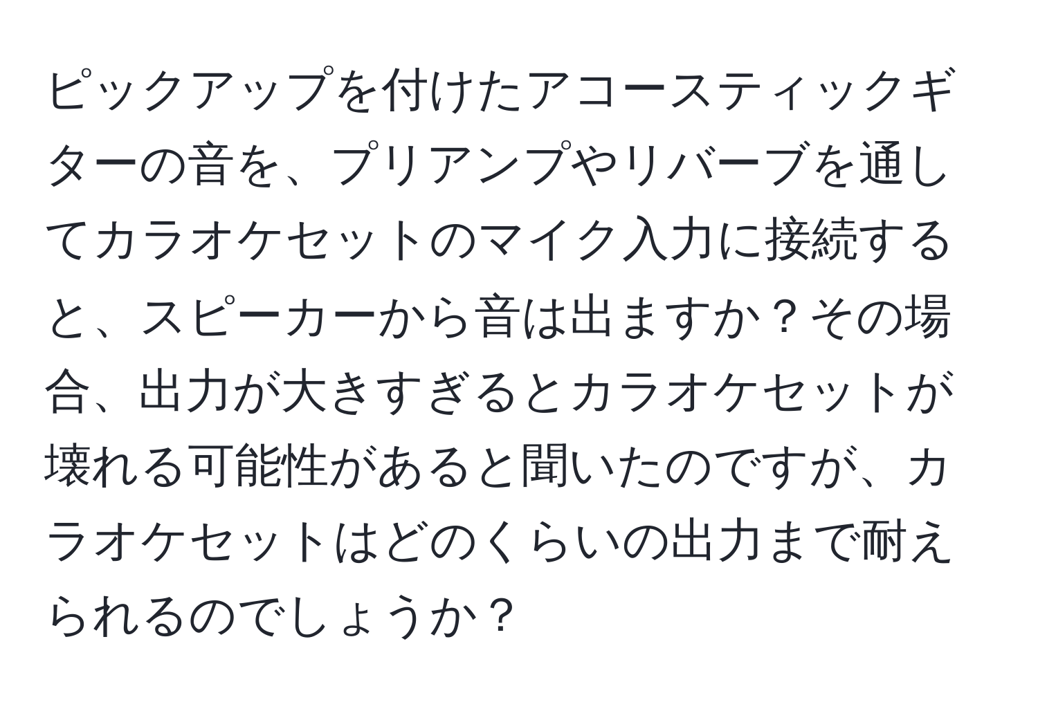 ピックアップを付けたアコースティックギターの音を、プリアンプやリバーブを通してカラオケセットのマイク入力に接続すると、スピーカーから音は出ますか？その場合、出力が大きすぎるとカラオケセットが壊れる可能性があると聞いたのですが、カラオケセットはどのくらいの出力まで耐えられるのでしょうか？
