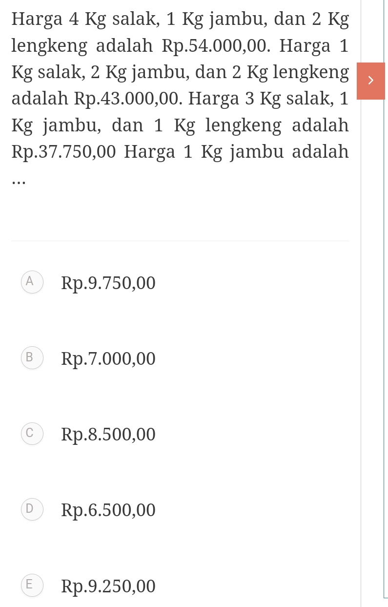 Harga 4 Kg salak, 1 Kg jambu, dan 2 Kg
lengkeng adalah Rp.54.000,00. Harga 1
Kg salak, 2 Kg jambu, dan 2 Kg lengkeng
adalah Rp.43.000,00. Harga 3 Kg salak, 1
Kg jambu, dan 1 Kg lengkeng adalah
Rp.37.750,00 Harga 1 Kg jambu adalah
…
A Rp.9.750,00
B Rp.7.000,00
C Rp.8.500,00
D Rp.6.500,00
E ) Rp.9.250,00