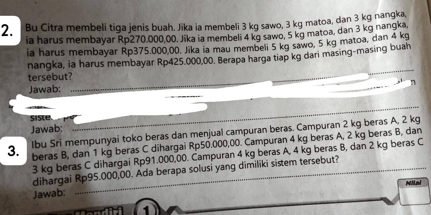 Bu Citra membeli tiga jenis buah. Jika ia membeli 3 kg sawo, 3 kg matoa, dan 3 kg nangka, 
ia harus membayar Rp270.000,00. Jika ia membeli 4 kg sawo, 5 kg matoa, dan 3 kg nangka, 
ia harus membayar Rp375.000,00. Jika ia mau membeli 5 kg sawo, 5 kg matoa, dan 4 kg
nangka, ia harus membayar Rp425.000,00. Berapa harga tiap kg dari masing-masing buah 
tersebut? 
Jawab: 
_ 
siste 
Jawab: 
3. Ibu Sri mempunyai toko beras dan menjual campuran beras. Campuran 2 kg beras A, 2 kg
beras B, dan 1 kg beras C dihargai Rp50.000,00. Campuran 4 kg beras A, 2 kg beras B, dan
3 kg beras C dihargai Rp91.000,00. Campuran 4 kg beras A, 4 kg beras B, dan 2 kg beras C 
_ 
dihargai Rp95.000,00. Ada berapa solusi yang dimiliki sistem tersebut? 
Nilal 
Jawab: