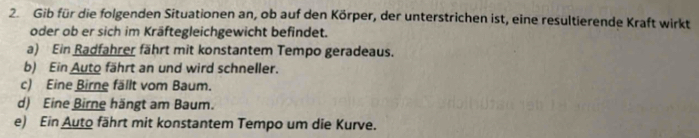 Gib für die folgenden Situationen an, ob auf den Körper, der unterstrichen ist, eine resultierende Kraft wirkt 
oder ob er sich im Kräftegleichgewicht befindet. 
a) Ein Radfahrer fährt mit konstantem Tempo geradeaus. 
b) Ein Auto fährt an und wird schneller. 
c) Eine Birne fällt vom Baum. 
d) Eine Birne hängt am Baum. 
e) Ein Auto fährt mit konstantem Tempo um die Kurve.